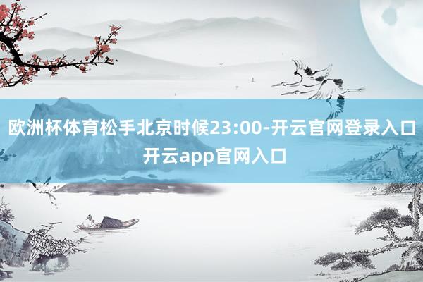 欧洲杯体育松手北京时候23:00-开云官网登录入口 开云app官网入口