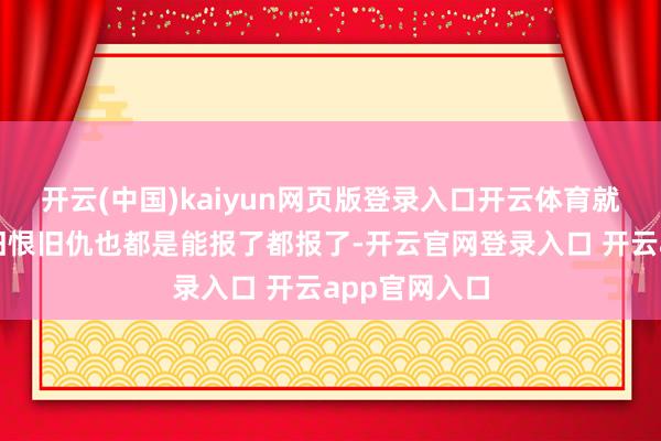 开云(中国)kaiyun网页版登录入口开云体育就算是有什么旧恨旧仇也都是能报了都报了-开云官网登录入口 开云app官网入口