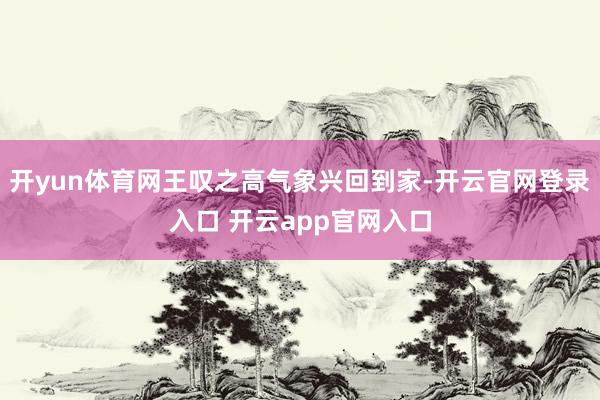 开yun体育网王叹之高气象兴回到家-开云官网登录入口 开云app官网入口