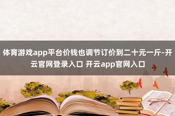 体育游戏app平台价钱也调节订价到二十元一斤-开云官网登录入口 开云app官网入口
