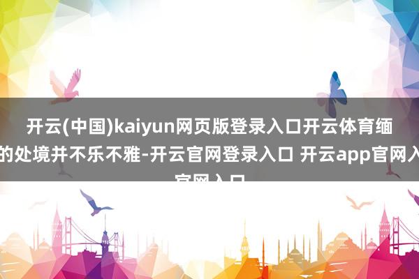 开云(中国)kaiyun网页版登录入口开云体育缅军的处境并不乐不雅-开云官网登录入口 开云app官网入口