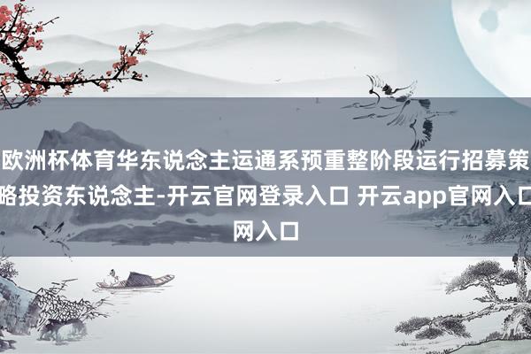 欧洲杯体育华东说念主运通系预重整阶段运行招募策略投资东说念主-开云官网登录入口 开云app官网入口