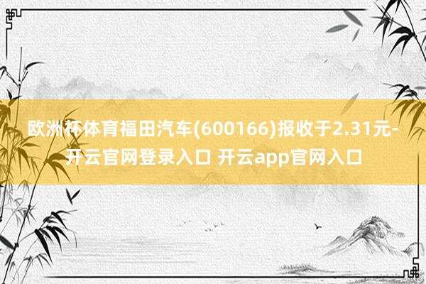 欧洲杯体育福田汽车(600166)报收于2.31元-开云官网登录入口 开云app官网入口