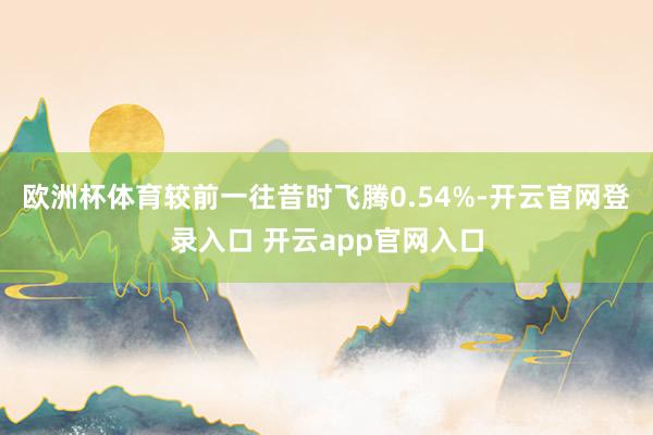 欧洲杯体育较前一往昔时飞腾0.54%-开云官网登录入口 开云app官网入口