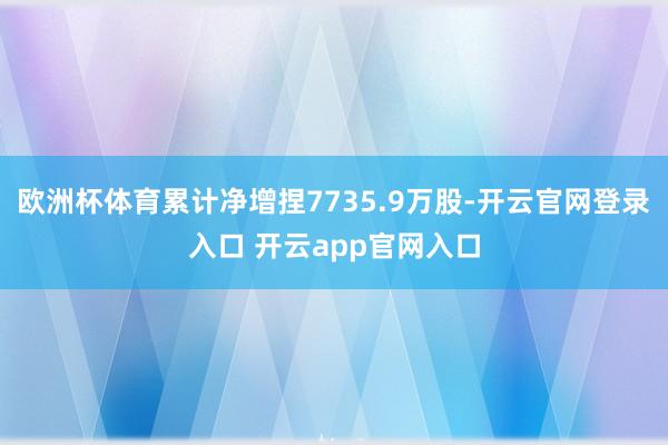 欧洲杯体育累计净增捏7735.9万股-开云官网登录入口 开云app官网入口