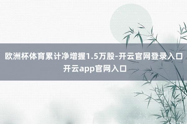 欧洲杯体育累计净增握1.5万股-开云官网登录入口 开云app官网入口