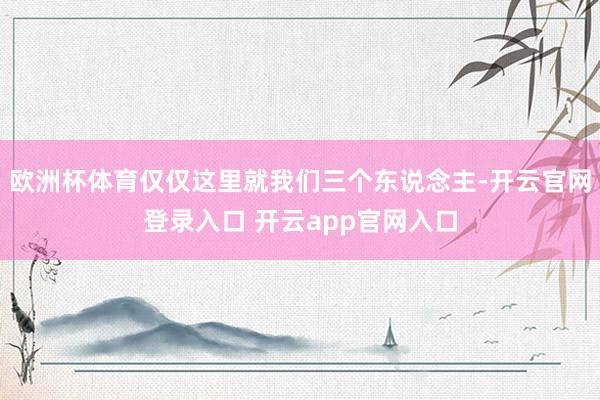 欧洲杯体育仅仅这里就我们三个东说念主-开云官网登录入口 开云app官网入口