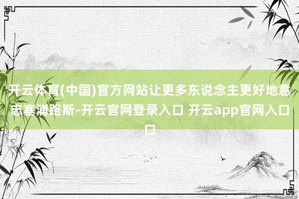 开云体育(中国)官方网站让更多东说念主更好地意志塞浦路斯-开云官网登录入口 开云app官网入口