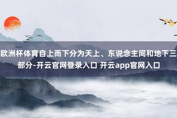 欧洲杯体育自上而下分为天上、东说念主间和地下三部分-开云官网登录入口 开云app官网入口