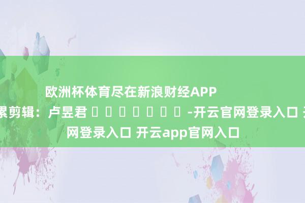 欧洲杯体育尽在新浪财经APP            						牵累剪辑：卢昱君 							-开云官网登录入口 开云app官网入口