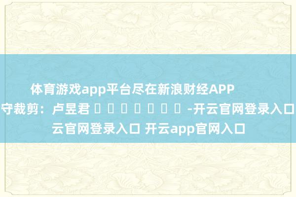 体育游戏app平台尽在新浪财经APP            						职守裁剪：卢昱君 							-开云官网登录入口 开云app官网入口
