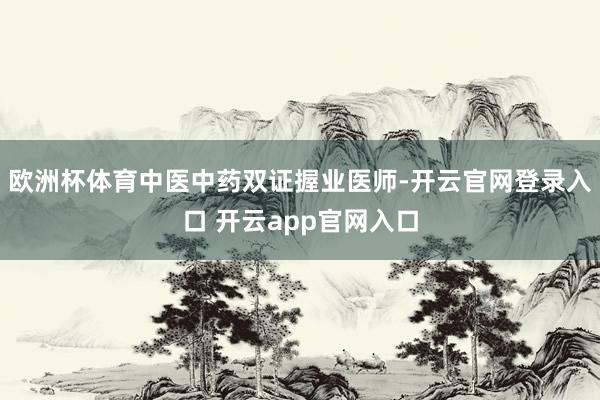 欧洲杯体育中医中药双证握业医师-开云官网登录入口 开云app官网入口