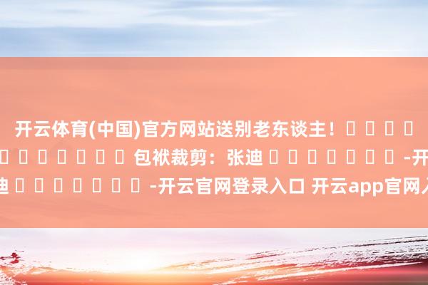 开云体育(中国)官方网站送别老东谈主！												  								包袱裁剪：张迪 							-开云官网登录入口 开云app官网入口