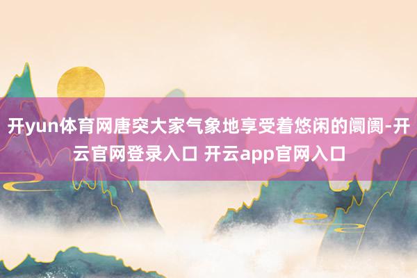 开yun体育网唐突大家气象地享受着悠闲的阛阓-开云官网登录入口 开云app官网入口