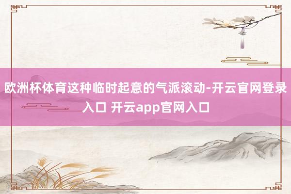 欧洲杯体育这种临时起意的气派滚动-开云官网登录入口 开云app官网入口