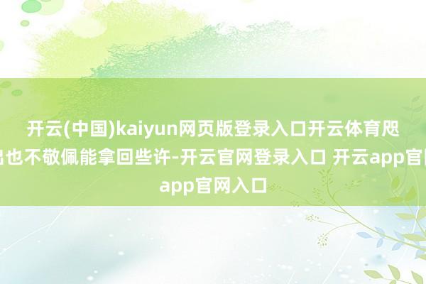 开云(中国)kaiyun网页版登录入口开云体育咫尺撤出也不敬佩能拿回些许-开云官网登录入口 开云app官网入口