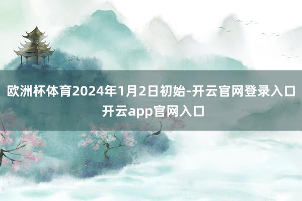 欧洲杯体育2024年1月2日初始-开云官网登录入口 开云app官网入口