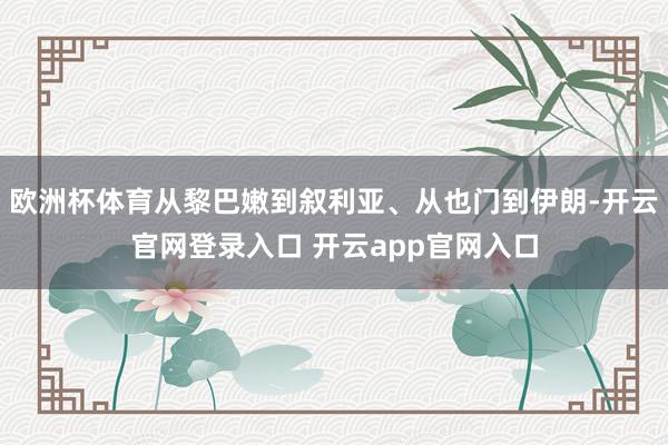 欧洲杯体育从黎巴嫩到叙利亚、从也门到伊朗-开云官网登录入口 开云app官网入口