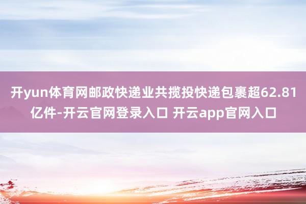开yun体育网邮政快递业共揽投快递包裹超62.81亿件-开云官网登录入口 开云app官网入口