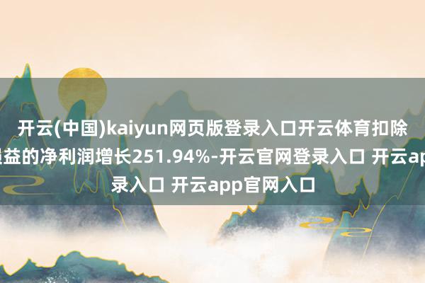开云(中国)kaiyun网页版登录入口开云体育扣除非庸俗性损益的净利润增长251.94%-开云官网登录入口 开云app官网入口