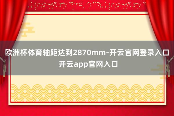 欧洲杯体育轴距达到2870mm-开云官网登录入口 开云app官网入口