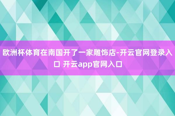 欧洲杯体育在南国开了一家雕饰店-开云官网登录入口 开云app官网入口