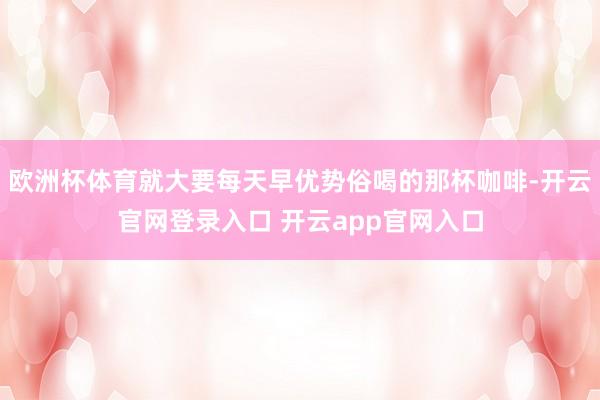 欧洲杯体育就大要每天早优势俗喝的那杯咖啡-开云官网登录入口 开云app官网入口