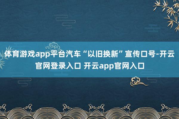 体育游戏app平台汽车“以旧换新”宣传口号-开云官网登录入口 开云app官网入口