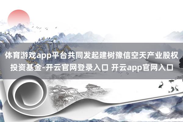 体育游戏app平台共同发起建树豫信空天产业股权投资基金-开云官网登录入口 开云app官网入口
