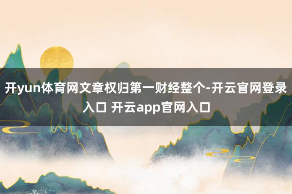 开yun体育网文章权归第一财经整个-开云官网登录入口 开云app官网入口