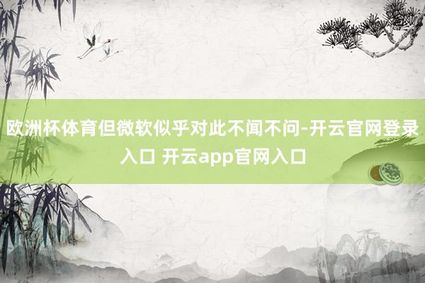 欧洲杯体育但微软似乎对此不闻不问-开云官网登录入口 开云app官网入口