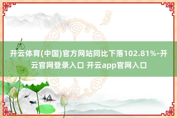 开云体育(中国)官方网站同比下落102.81%-开云官网登录入口 开云app官网入口