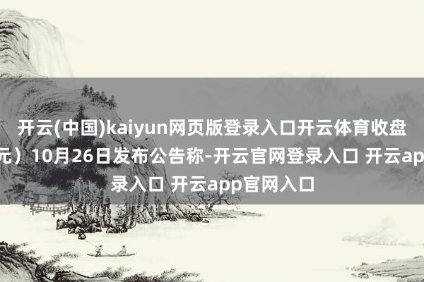 开云(中国)kaiyun网页版登录入口开云体育收盘价：11.4元）10月26日发布公告称-开云官网登录入口 开云app官网入口