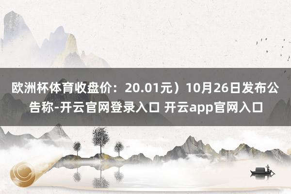 欧洲杯体育收盘价：20.01元）10月26日发布公告称-开云官网登录入口 开云app官网入口