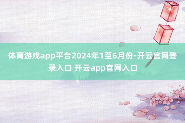 体育游戏app平台　　2024年1至6月份-开云官网登录入口 开云app官网入口