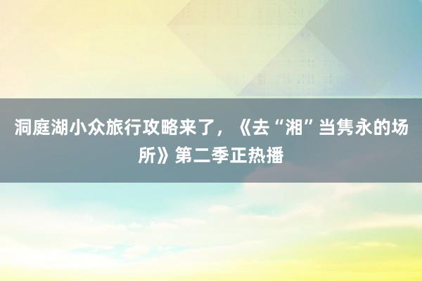 洞庭湖小众旅行攻略来了，《去“湘”当隽永的场所》第二季正热播