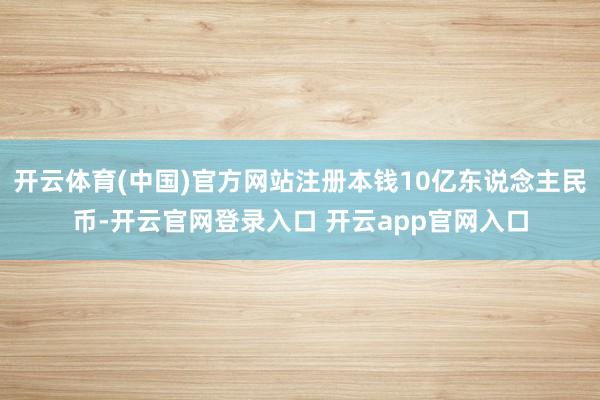 开云体育(中国)官方网站注册本钱10亿东说念主民币-开云官网登录入口 开云app官网入口