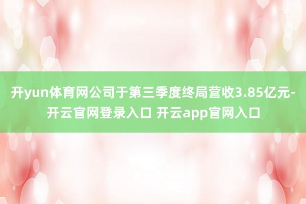 开yun体育网公司于第三季度终局营收3.85亿元-开云官网登录入口 开云app官网入口