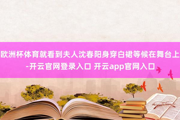 欧洲杯体育就看到夫人沈春阳身穿白裙等候在舞台上-开云官网登录入口 开云app官网入口