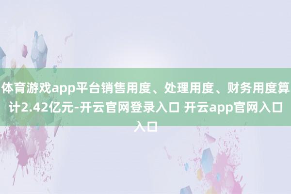 体育游戏app平台销售用度、处理用度、财务用度算计2.42亿元-开云官网登录入口 开云app官网入口