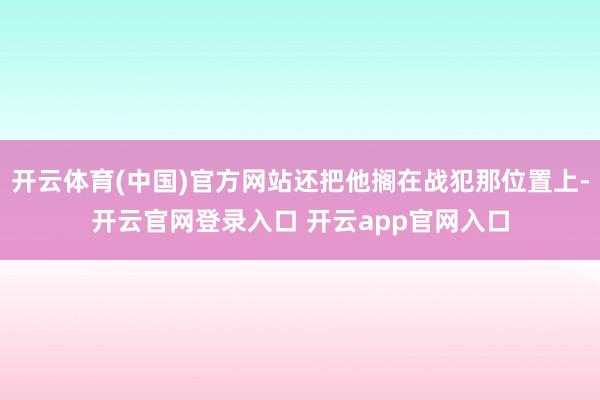 开云体育(中国)官方网站还把他搁在战犯那位置上-开云官网登录入口 开云app官网入口