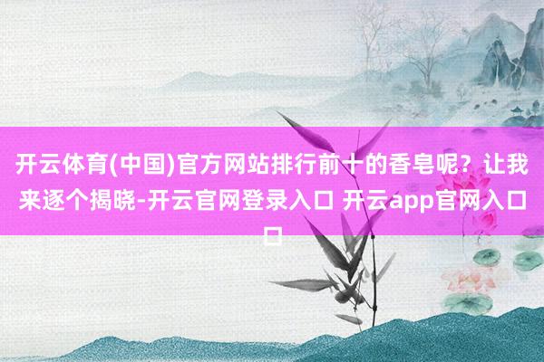 开云体育(中国)官方网站排行前十的香皂呢？让我来逐个揭晓-开云官网登录入口 开云app官网入口