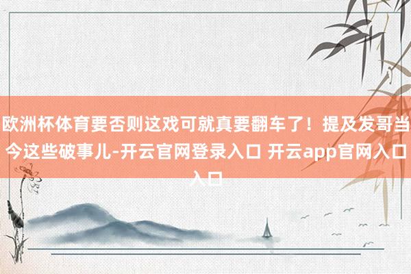 欧洲杯体育要否则这戏可就真要翻车了！提及发哥当今这些破事儿-开云官网登录入口 开云app官网入口