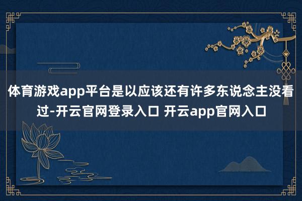体育游戏app平台是以应该还有许多东说念主没看过-开云官网登录入口 开云app官网入口
