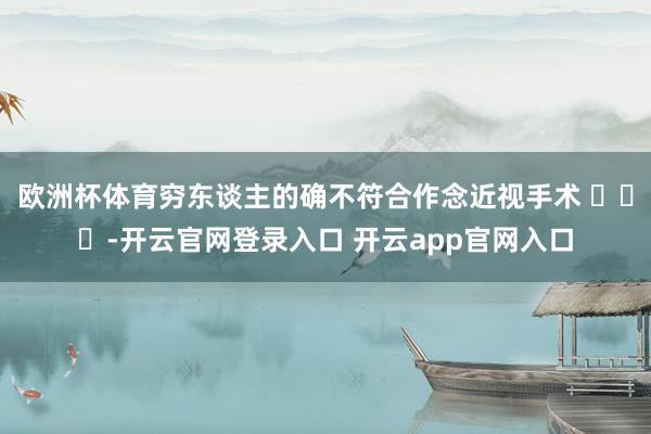 欧洲杯体育穷东谈主的确不符合作念近视手术 ​​​-开云官网登录入口 开云app官网入口