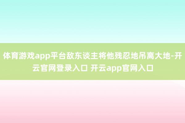 体育游戏app平台敌东谈主将他残忍地吊离大地-开云官网登录入口 开云app官网入口