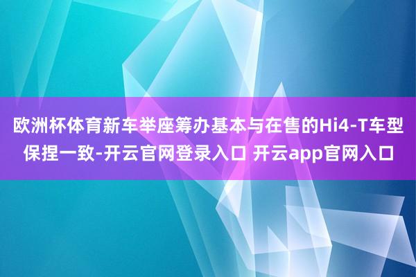 欧洲杯体育新车举座筹办基本与在售的Hi4-T车型保捏一致-开云官网登录入口 开云app官网入口
