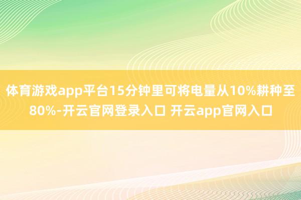 体育游戏app平台15分钟里可将电量从10%耕种至80%-开云官网登录入口 开云app官网入口
