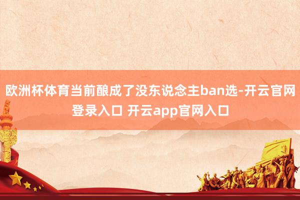 欧洲杯体育当前酿成了没东说念主ban选-开云官网登录入口 开云app官网入口