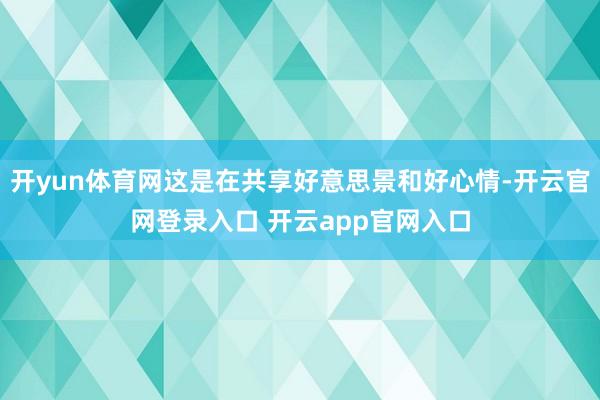 开yun体育网这是在共享好意思景和好心情-开云官网登录入口 开云app官网入口
